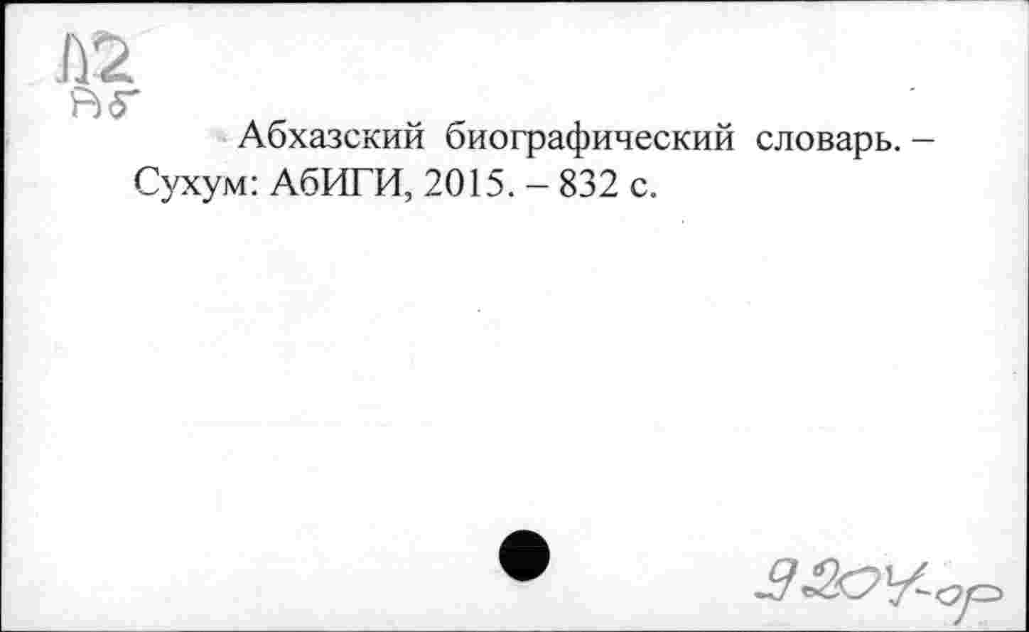 ﻿R<T
Абхазский биографический словарь. -
Сухум: АбИГИ, 2015. - 832 с.
